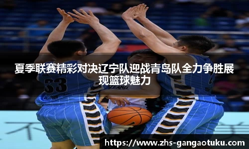 夏季联赛精彩对决辽宁队迎战青岛队全力争胜展现篮球魅力