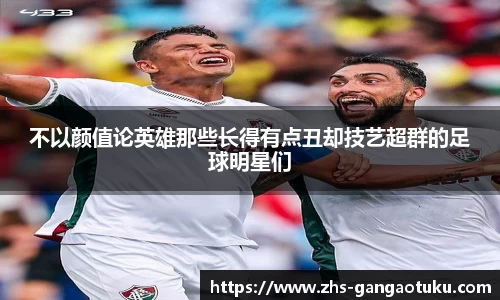 不以颜值论英雄那些长得有点丑却技艺超群的足球明星们